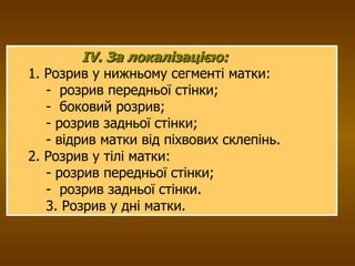 IV. За локалізацією: 1. Розрив у нижньому сегменті матки: -  розрив передньої стінки; -  боковий розрив; - розрив задньої стінки; - відрив матки від піхвових склепінь. 2. Розрив у тілі матки: - розрив передньої стінки; -  розрив задньої стінки. 3. Розрив у дні матки. 