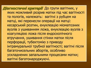 Діагностичні критерії   До групи вагітних, у яких можливий розрив матки під час вагітності та пологів, належать:  вагітні з рубцем на матці, які перенесли операції на матці: кесарський розтин, енуклеацію міоматозних вузлів з ушиванням ложа, енуклеацію вузлів з коагуляцією ложа після ендоскопічного втручання, ушивання стінки матки після перфорації, тубектомію з приводу  інтрамуральної трубної вагітності; вагітні після багаточисельних абортів, особливо ускладнених запальними процесами матки;  вагітні багатонароджуючі. 