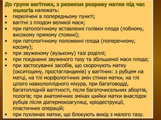 До групи вагітних, з ризиком розриву матки під час пологів  належать:  перелічені в попередньому пункті;  вагітні з плодом великої маси;  при патологічному вставленні голівки плода (лобному, високому прямому стоянні);  при патологічному положенні плода (поперечному, косому);  при звуженому (вузькому) тазі роділлі;  при поєднанні звуженого тазу та збільшеної маси плода;  при застосуванні засобів, що скорочують матку (окситоцину, простагландинів) у вагітних: з рубцем на матці, на тлі морфологічних змін стінки матки, на тлі цілого навколоплідного міхура, при багатоводді, багатоплідній вагітності, після багаточисельних абортів, пологів; при анатомічних змінах шийки матки внаслідок рубців після діатермокоагуляці, кріодеструкції, пластичних операцій;  при пухлинах матки, що блокують вихід з малого тазу. 