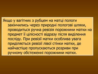 Якщо у вагітних з рубцем на матці пологи закінчились через природні пологові шляхи,  проводиться ручна ревізія порожнини матки на предмет її цілісності відразу після виділення посліду. При ревізії матки особлива увага приділяється ревізії лівої стінки матки, де найчастіше пропускаються розриви при ручному обстеженні порожнини матки. 