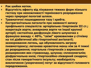Рак шийки матки. Відсутність ефекту від лікування тяжких форм пізнього гестозу при неможливості термінового розродження через природні пологові шляхи. Травматичні пошкодження тазу і хребта. Екстрагенітальна патологія при наявності запису профільного спеціаліста: артеріальна гіпертензія ІІІ ст.; коарктація аорти; аневризма аорти чи іншої крупної артерії; систолічна дисфункція лівого шлуночка з фракцією викиду < 40%, "свіжі" крововиливи у сітківку на тлі діабетичної або гіпертонічної ангіопатії; захворювання легень, що обумовлюють загрозу пневмотораксу; легенева кровотеча менш ніж за 4 тижні до розродження; портальна гіпертензія   з варикозним розширенням вен стравоходу, шлунка; спленомегалія; діафрагмальна кила; гіпертензійно-лікворний синдром; стан після геморагічного інсульту; необхідність виключення (укорочення) потуг за відсутності головного передлежання. 