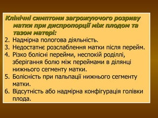 Клінічні симптоми загрожуючого розриву матки при диспропорції між плодом та тазом матері: Надмірна пологова діяльність. Недостатнє розслаблення матки після перейм.  Різко болісні перейми, неспокій роділлі, зберігання болю між переймами в ділянці нижнього сегменту матки. Болісність при пальпації нижнього сегменту матки. Відсутність або надмірна конфігурація голівки плода. 