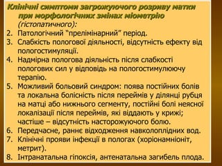 Клінічні симптоми загрожуючого розриву матки при морфологічних змінах міометрію  (гістопатичного): Патологічний “прелімінарний” період. Слабкість пологової діяльності, відсутність ефекту від пологостимуляції. Надмірна пологова діяльність після слабкості пологових сил у відповідь на пологостимулюючу терапію. Можливий больовий синдром: поява постійних болів та локальна болісність після переймів у ділянці рубця на матці або нижнього сегменту, постійні болі неясної локалізації після переймів, які віддають у крижі; частіше – відсутність насторожуючого болю. Передчасне, раннє відходження навколоплідних вод. Клінічні прояви інфекції в пологах (хоріонамніоніт, метрит). Інтранатальна гіпоксія, антенатальна загибель плода. 