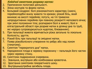 Клінічні симптоми розриву матки: Припинення пологової діяльності. Зміна контурів та форми матки. Больовий синдром: болі різноманітного характеру (ниючі, переймоподібні внизу живота та крижах; різкий біль, який виникає на висоті переймів; потуги, на тлі тривалих непродуктивних переймів при повному розкритті маткового вічка; при зміні положення тіла; розпираючі болі в животі; болі в епігастральній області при розриві матки в ділянці дна та труб, які нерідко супроводжуються нудотою, блюванням). При пальпації живота відмічається різка загальна та локальна болісність; здуття.  Різкий біль при пальпації та зміщенні матки. Поява різкоболісного утворення по ребру або над лоном (гематома). Симптом “перекритого дна” матки. Народження плода в черевну порожнину – пальпація його частин через черевну стінку. Симптоми подразнення очеревини. Зовнішня, внутрішня або комбінована кровотеча. Зростання симптомів геморагічного шоку. Внутрішньоутробна загибель плода. 