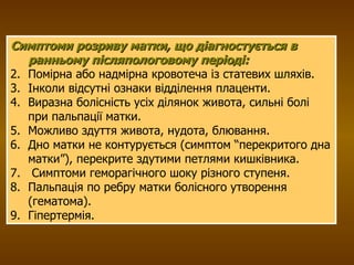 Симптоми розриву матки, що діагностується в ранньому післяпологовому періоді: Помірна або надмірна кровотеча із статевих шляхів. Інколи відсутні ознаки відділення плаценти. Виразна болісність усіх ділянок живота, сильні болі при пальпації матки. Можливо здуття живота, нудота, блювання. Дно матки не контурується (симптом “перекритого дна матки”), перекрите здутими петлями кишківника. Симптоми геморагічного шоку різного ступеня. Пальпація по ребру матки болісного утворення (гематома). Гіпертермія. 