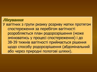 Лікування   У вагітних з групи ризику розриву матки протягом спостереження за перебігом вагітності розробляється план родорозрішення (може змінюватись у процесі спостереження) і до 38-39 тижнів вагітності приймається рішення щодо способу родорозрішення (абдомінальний або через природні пологові шляхи). 
