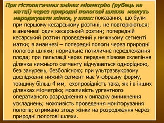 При гістопатичних змінах міометрію (рубець на матці) через природні пологові шляхи  можуть народжувати жінки, у яких:  показання, що були при першому кесарському розтині, не повторюються;  в анамнезі один кесарський розтин; попередній кесарський розтин проведений у нижньому сегменті матки; в анамнезі – попередні пологи через природні пологові шляхи; нормальне потиличне передлежання плода; при пальпації через передне піхвове склепіння ділянка нижнього сегменту відчувається однорідною, без занурень, безболісною; при ультразвуковому дослідженні нижній сегмент має V-образну форму, товщину більш 4 мм,  ехопровідність така, як і в інших  ділянках міометрію; можливість ургентного оперативного розродження у випадку виникнення ускладнень; можливість проведення моніторування пологів; отримано згоду жінки на розродження через природні пологові шляхи. 