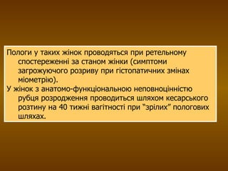Пологи у таких жінок проводяться при ретельному спостереженні за станом жінки (симптоми загрожуючого розриву при гістопатичних змінах міометрію). У жінок з анатомо-функціональною неповноцінністю рубця розродження проводиться шляхом кесарського розтину на 40 тижні вагітності при “зрілих” пологових шляхах. 