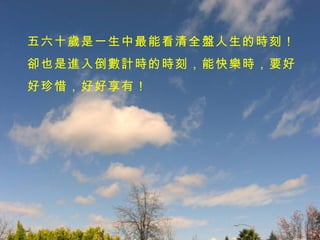 五六十歲是一生中最能看清全盤人生的時刻！卻也是進入倒數計時的時刻，能快樂時，要好好珍惜，好好享有！ 