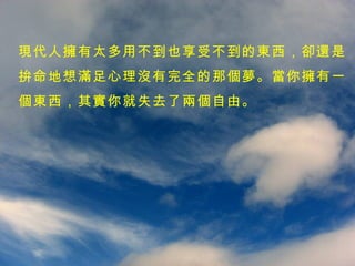 現代人擁有太多用不到也享受不到的東西，卻還是 拚命地想滿足心理沒有完全的那個夢。當你擁有一 個東西，其實你就失去了兩個自由。 
