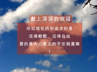 所以現在的你追求的是 活得輕鬆、活得自由 要的是內心真正的平安與喜樂！ 獻上深深的祝福 