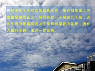 若 說退休生活有幸福指數可言，未必和當事人的儲蓄金額成正比，擁有存款一千萬和九千萬，退休生活的豐富程度並不見得有顯著的差距，擁有大筆的金錢，未必一定幸福。 