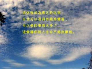 退休後成為真正的玩家； 生活可以過得有趣而豐富， 可以做的事情太多了， 這會讓你對人生永不感到厭倦。 