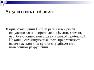 Актуальность проблемы: при размещении ГЭС на равнинных реках отчуждаются плодородные, пойменные земли, что, безусловно, является актуальной проблемой. Наконец, серьезную опасность представляют высотные плотины при их случайном или намеренном разрушении. 