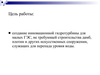 Цель работы: создание инновационной гидротурбины для малых ГЭС, не требующей строительства дамб, плотин и других искусственных сооружении, служащих для перепада уровня воды. 