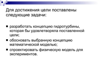 Для достижения цели поставлены следующие задачи: разработать концепцию гидротурбины, которая бы удовлетворяла поставленной цели; обосновать выбранную концепцию математической моделью; спроектировать физическую модель для экспериментов. 