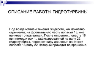 ОПИСАНИЕ РАБОТЫ ГИДРОТУРБИНЫ Под воздействием течения жидкости, как показано стрелками, на фронтальную часть лопасти 18, она начинает открываться. После открытия, лопасть 18 при помощи оси 1, зафиксированной на валу 22 гидротурбины, передает силу давления на стенки лопасти 18 валу 22, который приходит во вращение.  