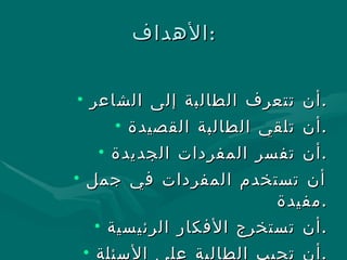 الأهداف : أن تتعرف الطالبة إلى الشاعر . أن تلقي الطالبة القصيدة . أن تفسر المفردات الجديدة . أن تستخدم المفردات في جمل مفيدة . أن تستخرج الأفكار الرئيسية . أن تجيب الطالبة على الأسئلة . 
