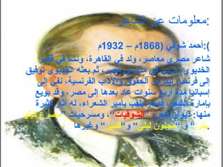 معلومات عن الشاعر : أحمد شوقي  (1868 م –  1932 م ): شاعر مصري معاصر، ولد في القاهرة، ونشأ في قصر الخديوي، درس في مدارس مصر، ثم بعثه الخديوي توفيق إلى فرنسا؛ ليدرس الحقوق والآداب الفرنسية، نفي إلى إسبانيا مدة أربع سنوات عاد بعدها إلى مصر، وقد بويع بإمارة الشعر، فصار يلقب بأمير الشعراء، له آثار كثيرة منها :  ديوان شعره ” الشوقيات “، ومسرحيات ” مصرع كيلو بترا “ و “ مجنون ليلى “ و“ قنبيز “ وغيرها . 