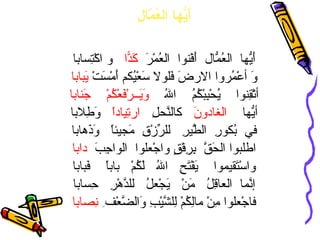 أَيُّها العُمّال أَيُّها  العُمّالُ  أَفْنوا  العُمْرَ  كَدّاً   و اكْتِسابا وَ أعْمُروا الارضَ فَلولا سَعْيُكم أَمْسَتْ  يَبابا أتْقِنوا  يُحْبِبْكُمُ  اللهُ  وَيَــرْفَعْكُمْ  جَنابا أيُّها  الغادونَ   كالنَّحلِ  ارتِياداً   وَطِلابا في  بُكورِ  الطَّيرِ  للرِّزْقِ  مَجيئاً  وَذَهابا اطلبوا الحَقَّ  بِرِفْقٍ واجْعلوا  الواجِبَ  دابا واسْتَقيموا  يَفْتَحِ  اللهُ  لَكُمْ  باباً  فَبابا إنَّما  العاقِلُ  مَنْ  يَجْعلُ  للدَّهْرِ  حِسابا فاجْعلوا مِنْ مالِكُمْ لِلشَّيْبِ وَالضَّعْف ِ   نِصابا 