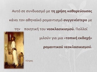 Αυτό σε συνδυασμό με τη χρήση καθαρεύουσας

κάνει τον αθηναϊκό ρομαντισμό συγγενέστερο με

  την   ποιητική του νεοκλασικισμού. Πολλοί

                 μιλούν για μια «τοπική εκδοχή»

                   ρομαντικού νεοκλασικισμού.


        Λύτρας
 