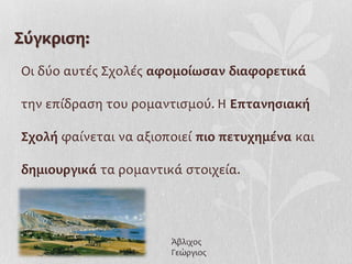 Σύγκριση:
Οι δύο αυτές Σχολές αφομοίωσαν διαφορετικά

την επίδραση του ρομαντισμού. Η Επτανησιακή

Σχολή φαίνεται να αξιοποιεί πιο πετυχημένα και

δημιουργικά τα ρομαντικά στοιχεία.




                       Άβλιχος
                       Γεὠργιος
 