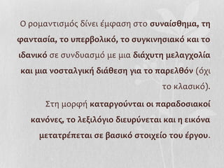 Ο ρομαντισμός δίνει έμφαση στο συναίσθημα, τη
φαντασία, το υπερβολικό, το συγκινησιακό και το
ιδανικό σε συνδυασμό με μια διάχυτη μελαγχολία
και μια νοσταλγική διάθεση για το παρελθόν (όχι
                                    το κλασικό).

      Στη μορφή καταργούνται οι παραδοσιακοί
   κανόνες, το λεξιλόγιο διευρύνεται και η εικόνα
     μετατρέπεται σε βασικό στοιχείο του έργου.
 