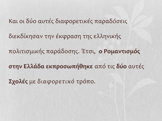 Και οι δύο αυτές διαφορετικές παραδόσεις

διεκδίκησαν την έκφραση της ελληνικής

πολιτισμικής παράδοσης. Έτσι, ο Ρομαντισμός

στην Ελλάδα εκπροσωπήθηκε από τις δύο αυτές

Σχολές με διαφορετικό τρόπο.
 