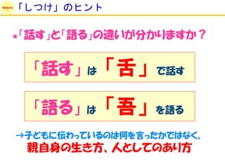 Solare
         「しつけ」のヒント

     ★   「話す」と「語る」の違いが分かりますか？


           「話す」   は   「舌」   で話す


           「語る」   は   「吾」   を語る

         →子どもに伝わっているのは何を言ったかではなく、
          親自身の生き方、人としてのあり方
 