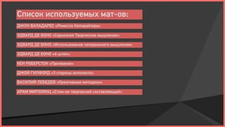 Список используемых мат-ов:
ДЖУН ВАЛАДАРЕС «Ремесло Копирайтера»

ЭДВАРД ДЕ БОНО «Серьезное Творческое мышление»

ЭДВАРД ДЕ БОНО «Использование латерального мышления»

ЭДВАРД ДЕ БОНО «6 шляп»

КЕН РОБЕРСТОН «Призвание»

ДЖОЙ ГИЛФОРД «3 стороны интелекта»

ВАСИЛИЙ ЛЕБЕДЕВ «Креативные методики»

АРАМ МИРЗОЯНЦ «Стим-ие творческой составляющей»
 