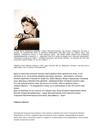 У Коко было множество романов: герцог Вестминстерский, пэр Англии, предлагал ей руку и
сердце, но независимая Коко не захотела обменивать свой Дом моды на гордый титул. Она
заявила: «Герцогинь много, а Коко Шанель одна». До самой своей смерти она оставалась
непревзойденной, успешной и …одинокой. Как-то в своем интервью она с грустью призналась:
«Женщина, которую не любят - погибшая женщина. Она может умереть, не сожалея об этом. Все
остальное, кроме любви, не так уж и важно...»


Габриель Коко Шанель умерла в 1971 году, ей было 88 лет. Вершина, которую она достигла в
мире моды, так и осталась непокоренной.



Одна из самых блистательных женщин своего времени была одинока всю жизнь. И это
несмотря на то, что ее всегда окружали достойные мужчины – аристократы, политики,
великие художники и музыканты. Среди них –Пабло Пикассо, Игорь Стравинский, Сальвадор
Дали, Жан Кокто, Великий князь Дмитрий – двоюродный брат последнего русского царя...
Но у нее никогда не было семьи. Да она ее и не хотела. «Мне не нравится семья, –
говорила Шанель. – Ты рождаешься в семье, но не происходишь от нее. Нет ничего хуже
семьи».
Брак не привлекал ее ни в юности, ни в зрелые годы. Когда ей сделал предложение самый
богатый человек Великобритании – герцог Вестминстерский, Коко ответила отказом:
«Герцогинь Вестминистерских было много, Коко Шанель – одна».


Габриэль Шанель




Легендарная женщина Коко Шанель стала идолом и идеалом для многих поколений. Великая
Мадемуазель за 88 лет подарила миру изысканный стиль в одежде, непревзойденный аромат
духов, Дом моды и бесценные советы и мудрости, которые давно стали афоризмами. Талантливый
человек талантлив во всем!
 