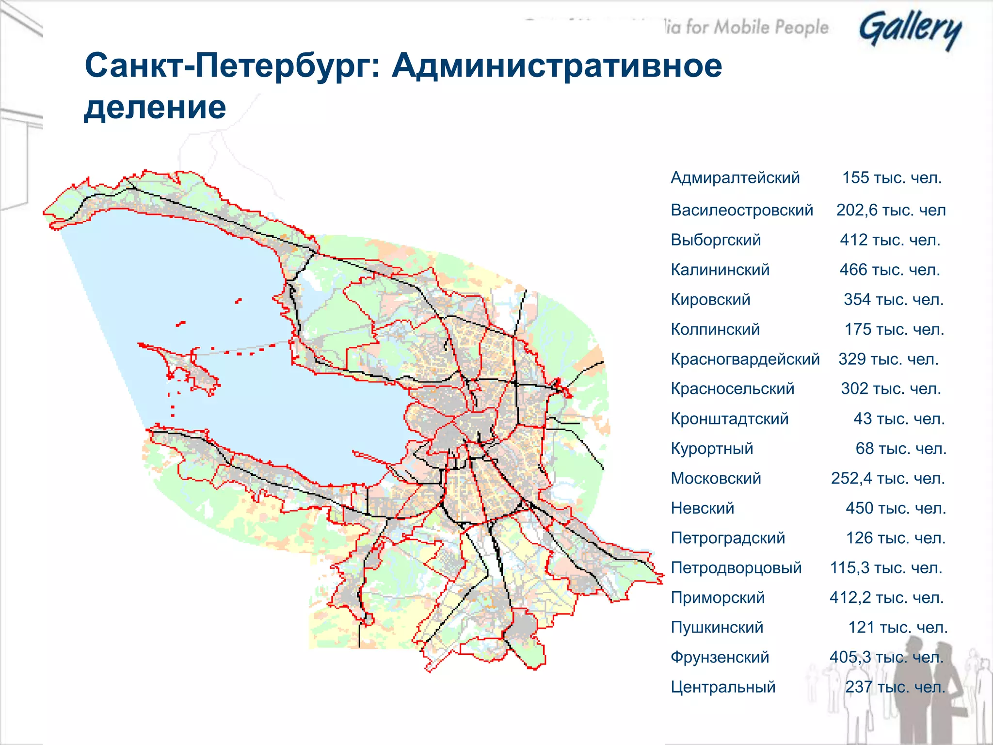Санкт-Петербург: Административное
деление
                              Адмиралтейский       155 тыс. чел.
                              Василеостровский    202,6 тыс. чел
                              Выборгский           412 тыс. чел.
                              Калининский          466 тыс. чел.
                              Кировский            354 тыс. чел.
                              Колпинский           175 тыс. чел.
                              Красногвардейский    329 тыс. чел.
                              Красносельский       302 тыс. чел.
                              Кронштадтский          43 тыс. чел.
                              Курортный              68 тыс. чел.
                              Московский          252,4 тыс. чел.
                              Невский               450 тыс. чел.
                              Петроградский         126 тыс. чел.
                              Петродворцовый      115,3 тыс. чел.
                              Приморский          412,2 тыс. чел.
                              Пушкинский            121 тыс. чел.
                              Фрунзенский         405,3 тыс. чел.
                              Центральный           237 тыс. чел.
 