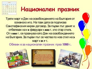 Трети март е Ден на освобождението на България от османско иго. На тази дата се подписва Санстефанския мирен договор. За първи път денят е отбелязан на 19 февруари 1880 г. (по стар стил). От 1888 г. се празнува като Ден на освобождението на България. За първи път се чества по нов стил на 3 март 1917 г. Обявен е за национален празник през 1990 г. 