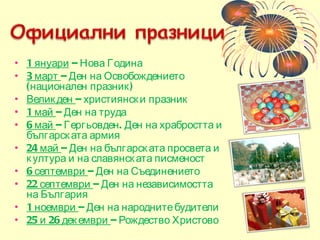 1 януари  – Нова Година 3 март  – Ден на Освобождението (национален празник) Великден  – християнски празник  1 май  – Ден на труда 6 май  – Гергьовден. Ден на храбростта и българската армия 24 май  – Ден на българската просвета и култура и на славянската писменост 6 септември  – Ден на Съединението 22 септември  – Ден на независимостта на България 1 ноември  – Ден на народните будители 25 и 26 декември  – Рождество Христово 