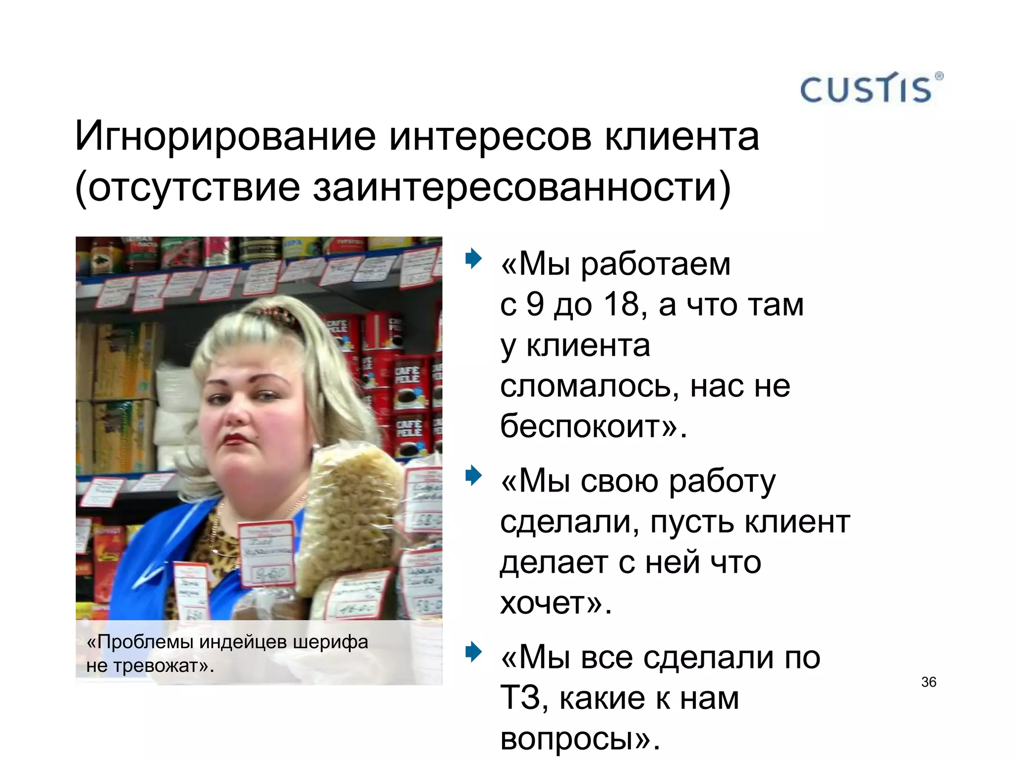 Игнорирование интересов клиента
(отсутствие заинтересованности)
                               «Мы работаем
                                с 9 до 18, а что там
                                у клиента
                                сломалось, нас не
                                беспокоит».
                               «Мы свою работу
                                сделали, пусть клиент
                                делает с ней что
                                хочет».
«Проблемы индейцев шерифа
не тревожат».                  «Мы все сделали по
                                                        36
                                ТЗ, какие к нам
                                вопросы».
 