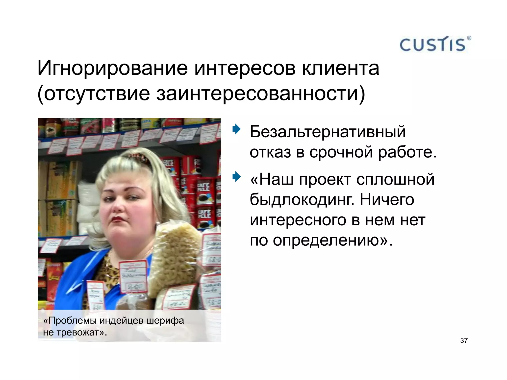 Игнорирование интересов клиента
(отсутствие заинтересованности)
                               Безальтернативный
                                отказ в срочной работе.
                               «Наш проект сплошной
                                быдлокодинг. Ничего
                                интересного в нем нет
                                по определению».



«Проблемы индейцев шерифа
не тревожат».
                                                          37
 