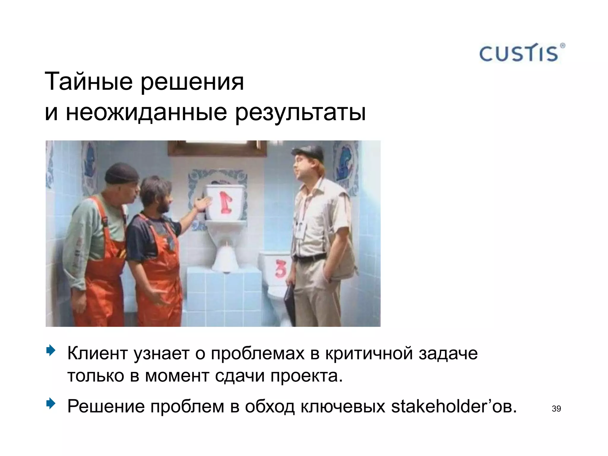 Тайные решения
и неожиданные результаты




   Клиент узнает о проблемах в критичной задаче
    только в момент сдачи проекта.
   Решение проблем в обход ключевых stakeholder’ов.   39
 