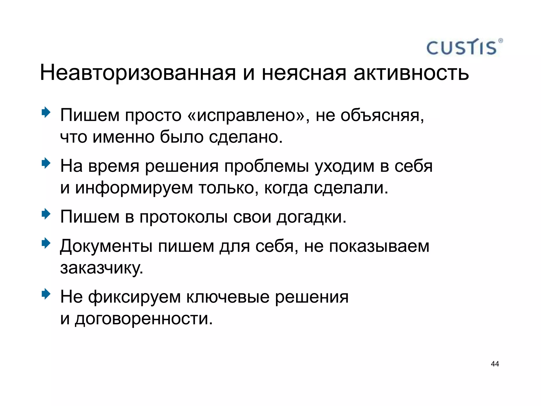Неавторизованная и неясная активность
   Пишем просто «исправлено», не объясняя,
    что именно было сделано.
   На время решения проблемы уходим в себя
    и информируем только, когда сделали.
   Пишем в протоколы свои догадки.
   Документы пишем для себя, не показываем
    заказчику.
   Не фиксируем ключевые решения
    и договоренности.

                                              44
 