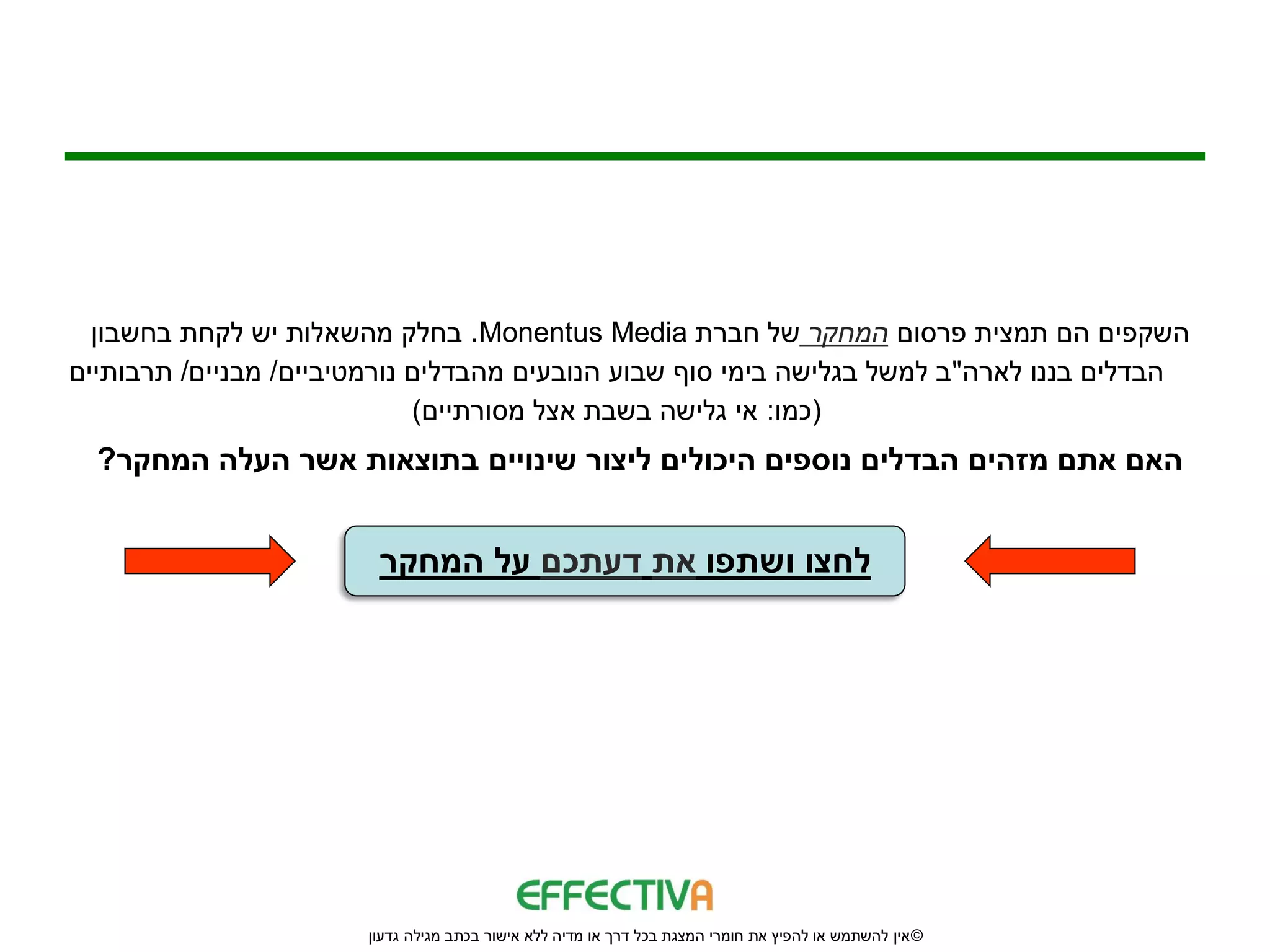 ‫השקפים הם תמצית פרסום המחקר של חברת ‪ .Monentus Media‬בחלק מהשאלות יש לקחת בחשבון‬
‫הבדלים בננו לארה"ב למשל בגלישה בימי סוף שבוע הנובעים מהבדלים נורמטיביים/ מבניים/ תרבותיים‬
                             ‫(כמו: אי גלישה בשבת אצל מסורתיים)‬
  ‫האם אתם מזהים הבדלים נוספים היכולים ליצור שינויים בתוצאות אשר העלה המחקר?‬


                        ‫לחצו ושתפו את דעתכם על המחקר‬




                       ‫© אין להשתמש או להפיץ את חומרי המצגת בכל דרך או מדיה ללא אישור בכתב מגילה גדעון‬
 
