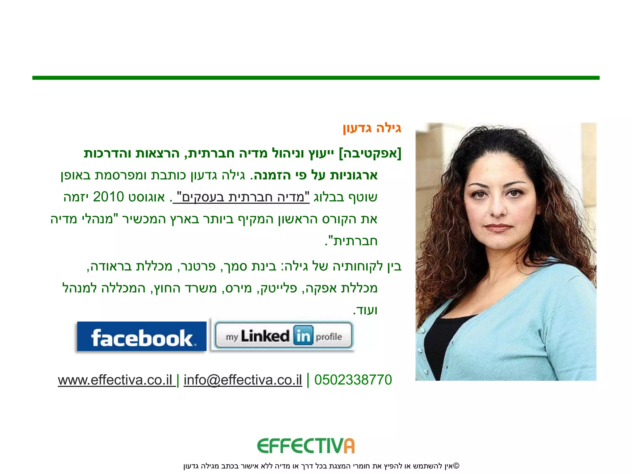‫גילה גדעון‬
     ‫[אפקטיבה] ייעוץ וניהול מדיה חברתית, הרצאות והדרכות‬
 ‫ארגוניות על פי הזמנה. גילה גדעון כותבת ומפרסמת באופן‬
  ‫שוטף בבלוג "מדיה חברתית בעסקים" . אוגוסט 0102 יזמה‬
‫את הקורס הראשון המקיף ביותר בארץ המכשיר "מנהלי מדיה‬
                                                             ‫חברתית".‬
     ‫בין לקוחותיה של גילה: בינת סמך, פרטנר, מכללת בראודה,‬
 ‫מכללת אפקה, פלייטק, מירס, משרד החוץ, המכללה למנהל‬
                                                                     ‫ועוד.‬



 ‫0778332050 | ‪www.effectiva.co.il | info@effectiva.co.il‬‬




                     ‫© אין להשתמש או להפיץ את חומרי המצגת בכל דרך או מדיה ללא אישור בכתב מגילה גדעון‬
 