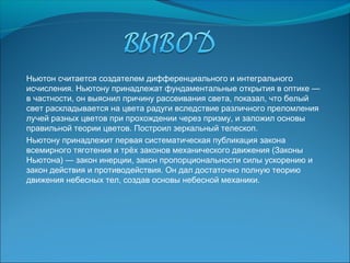 Ньютон считается создателем дифференциального и интегрального
исчисления. Ньютону принадлежат фундаментальные открытия в оптике —
в частности, он выяснил причину рассеивания света, показал, что белый
свет раскладывается на цвета радуги вследствие различного преломления
лучей разных цветов при прохождении через призму, и заложил основы
правильной теории цветов. Построил зеркальный телескоп.
Ньютону принадлежит первая систематическая публикация закона
всемирного тяготения и трёх законов механического движения (Законы
Ньютона) — закон инерции, закон пропорциональности силы ускорению и
закон действия и противодействия. Он дал достаточно полную теорию
движения небесных тел, создав основы небесной механики.
 
