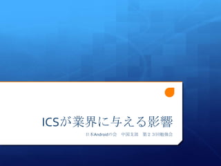 ICSが業界に与える影響
   日本Androidの会 中国支部 第２３回勉強会
 