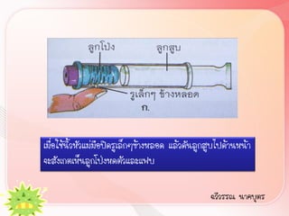 เมื่อใช้นิ้วหัวแม่มือปิดรูเล็กๆข้างหลอด แล้วดันลูกสูบไปด้านหน้า
จะสังเกตเห็นลูกโป่งหดตัวและแฟบ

                                                  ฉวีวรรณ นาคบุตร
 