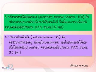3. ปริมาตรหายใจออกส้ารอง (expiratory reserve volume : ERV) คือ
   ปริมาตรของอากาศที่หายใจออกได้อีกจนเต็มที่ ซึ่งเพิ่มจากการหายใจปกติ
คนปกติมีค่าเฉลี่ยประมาณ 1,500 ลบ.ซม.(1.5 ลิตร)

4. ปริมาณส่วนที่เหลือ (residual volume : RV) คือ
   คือปริมาตรที่เหลืออยู่ แก๊สอยู่ในปอดส่วนหนึ่ง และไม่สามารถวัดได้ด้วย
   สไปโรมิเตอร์(spirometer) คนปกติมค่าเฉลี่ยประมาณ 1,500 ลบ.ซม.
                                        ี
   (1.5 ลิตร)


                                                       ฉวีวรรณ นาคบุตร
 