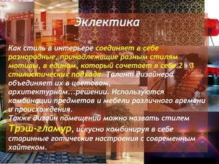 Эклектика

Как стиль в интерьере соединяет в себе
разнородные, принадлежащие разным стилям
мотивы, в едином, который сочетает в себе 2 - 3
стилистических подхода. Талант дизайнера
объединяет их в цветовом,
архитектурном...решении. Используются
комбинации предметов и мебели различного времени
и происхождения.
Также дизайн помещений можно назвать стилем
Трэш-гламур, искусно комбинируя в себе
старинные готические настроения с современным
хайтеком.
 