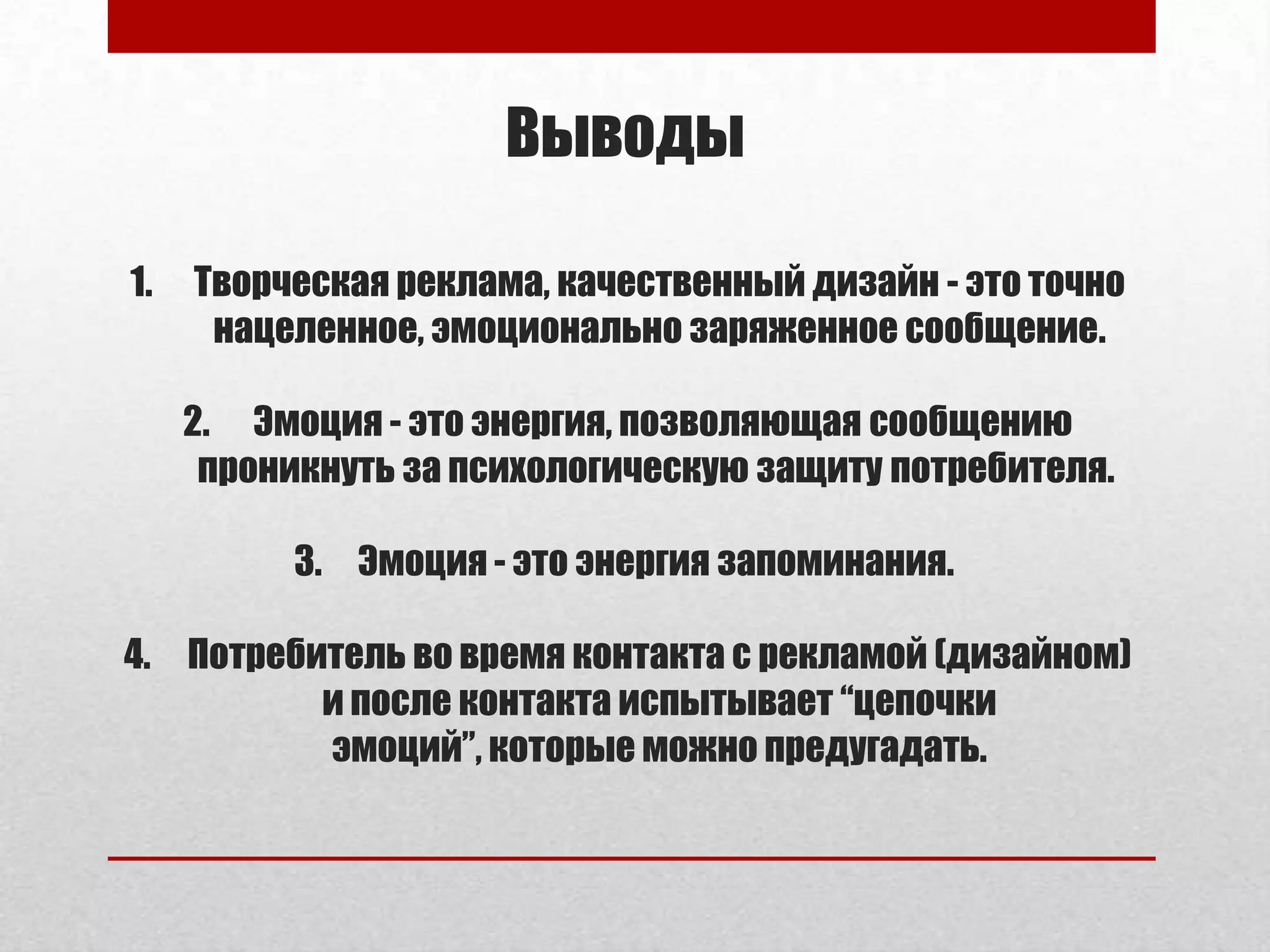 Выводы

1.   Творческая реклама, качественный дизайн - это точно
      нацеленное, эмоционально заряженное сообщение.

     2. Эмоция - это энергия, позволяющая сообщению
      проникнуть за психологическую защиту потребителя.

          3. Эмоция - это энергия запоминания.

4. Потребитель во время контакта с рекламой (дизайном)
          и после контакта испытывает “цепочки
          эмоций”, которые можно предугадать.
 