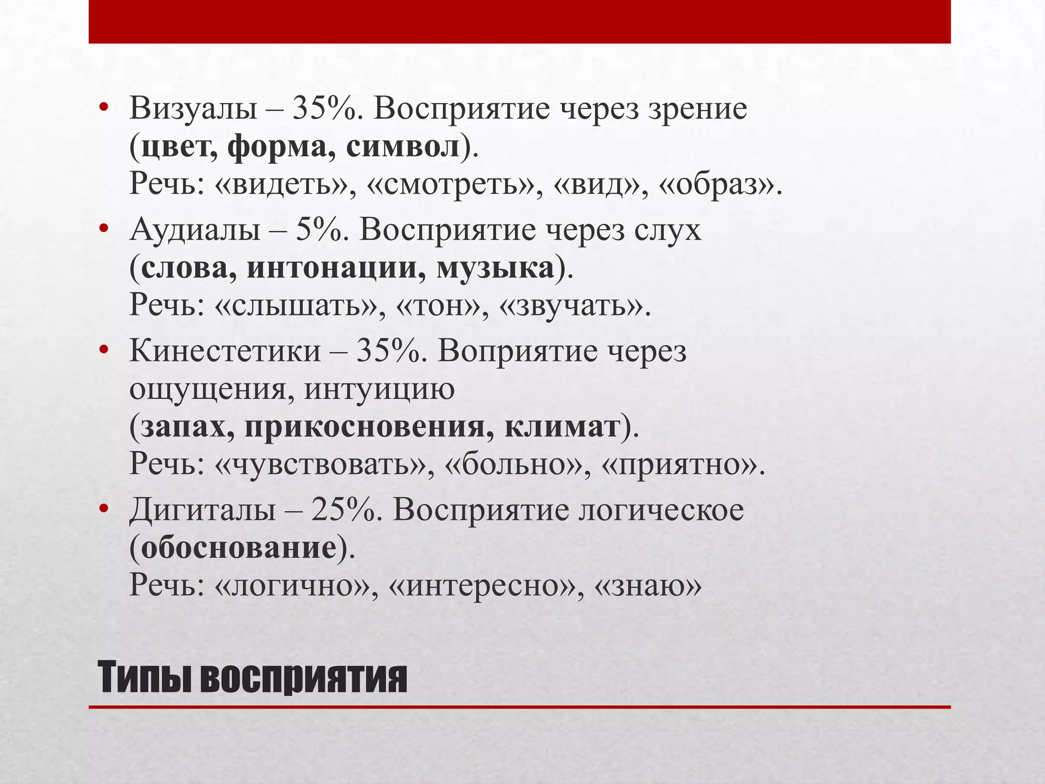 • Визуалы – 35%. Восприятие через зрение
  (цвет, форма, символ).
  Речь: «видеть», «смотреть», «вид», «образ».
• Аудиалы – 5%. Восприятие через слух
  (слова, интонации, музыка).
  Речь: «слышать», «тон», «звучать».
• Кинестетики – 35%. Воприятие через
  ощущения, интуицию
  (запах, прикосновения, климат).
  Речь: «чувствовать», «больно», «приятно».
• Дигиталы – 25%. Восприятие логическое
  (обоснование).
  Речь: «логично», «интересно», «знаю»

Типы восприятия
 