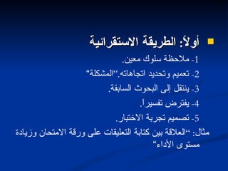 أولاً :  الطريقة الاستقرائية 1-  ملاحظة سلوك معين . 2-  تعميم وتحديد اتجاهاته .“ المشكلة“ 3-  ينتقل إلى البحوث السابقة . 4-  يفترض تفسيراً . 5-  تصميم تجربة الاختبار . مثال : ” العلاقة بين كتابة التعليقات على ورقة الامتحان وزيادة مستوى الأداء“ 