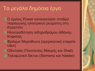 Τα μεγάλα δημόσια έργα Ο όμιλος  Power  κατασκεύασε σταθμό παραγωγής ηλεκτρικού ρεύματος στο Κερατσίνι Ηλεκτροδότηση σιδηροδρόμου Αθήνας-Κηφισιάς Φράγμα Μαραθώνα (αμερικανική εταιρεία  Ulen) O δοποιία (Παυσανίας Μακρής και  Shell) Τηλεφωνικό δίκτυο ( Siemens  και Η alske) 