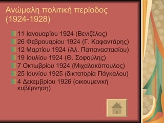 Ανώμαλη πολιτική περίοδος (1924-1928) 11 Ιανουαρίου 1924 (Βενιζέλος) 26 Φεβρουαρίου 1924 (Γ. Καφαντάρης) 12 Μαρτίου 1924 (Αλ. Παπαναστασίου) 19 Ιουλίου 1924 (Θ. Σοφούλης) 7 Οκτωβρίου 1924 (Μιχαλακόπουλος) 25 Ιουνίου 1925 (δικτατορία Πάγκαλου) 4 Δεκεμβρίου 1926 (οικουμενική κυβέρνηση) 